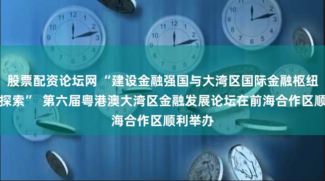 股票配资论坛网 “建设金融强国与大湾区国际金融枢纽的实践探索”  第六届粤港澳大湾区金融发展论坛在前海合作区顺利举办