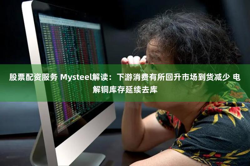 股票配资服务 Mysteel解读：下游消费有所回升市场到货减少 电解铜库存延续去库