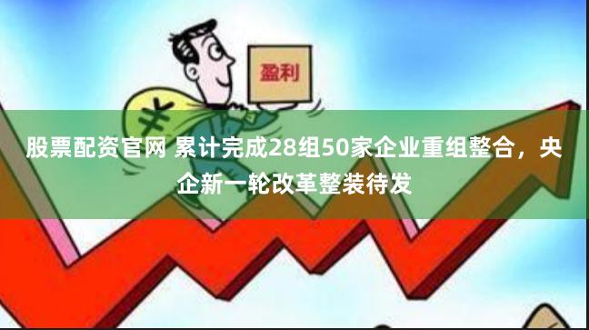 股票配资官网 累计完成28组50家企业重组整合，央企新一轮改革整装待发