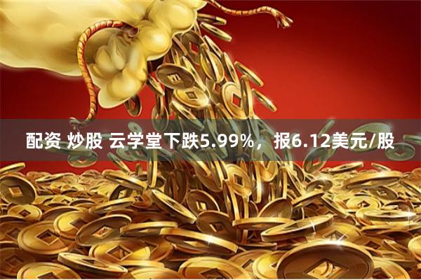 配资 炒股 云学堂下跌5.99%，报6.12美元/股