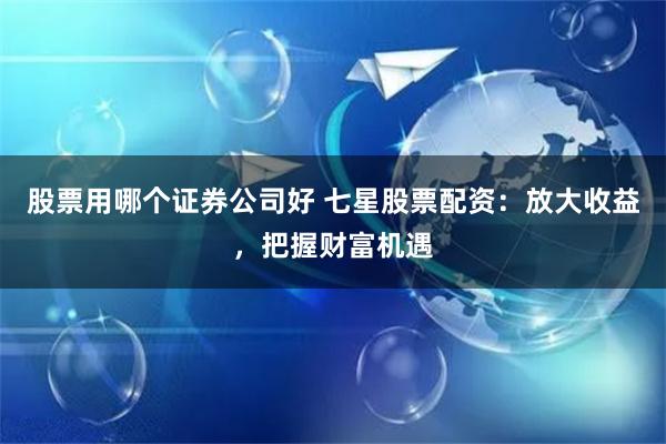 股票用哪个证券公司好 七星股票配资：放大收益，把握财富机遇