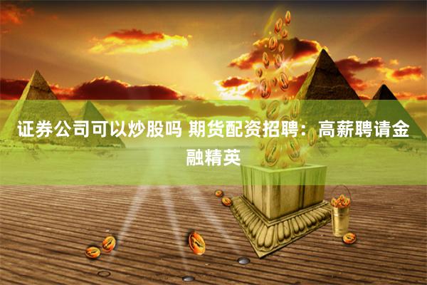 证券公司可以炒股吗 期货配资招聘：高薪聘请金融精英