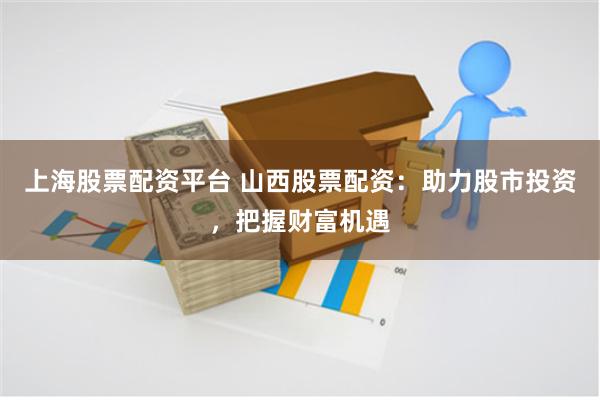 上海股票配资平台 山西股票配资：助力股市投资，把握财富机遇