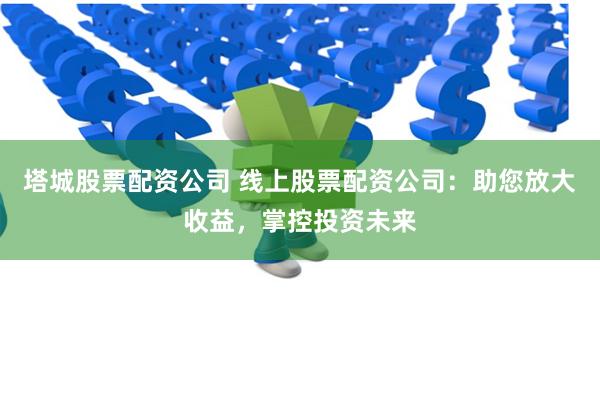 塔城股票配资公司 线上股票配资公司：助您放大收益，掌控投资未来