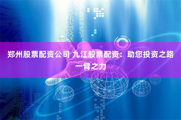 郑州股票配资公司 九江股票配资：助您投资之路一臂之力